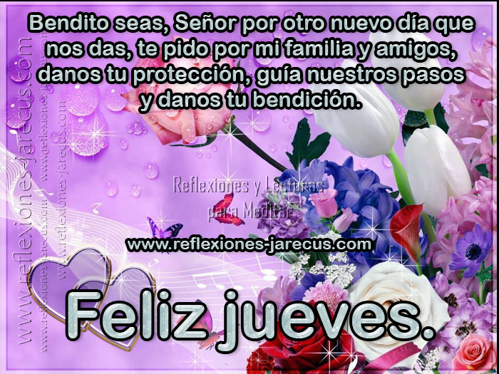 Bendito seas, Señor por otro nuevo día que nos das, te pido por mi familia y amigos, danos tu protección, guía nuestros pasos y danos tu bendición.  Feliz jueves
